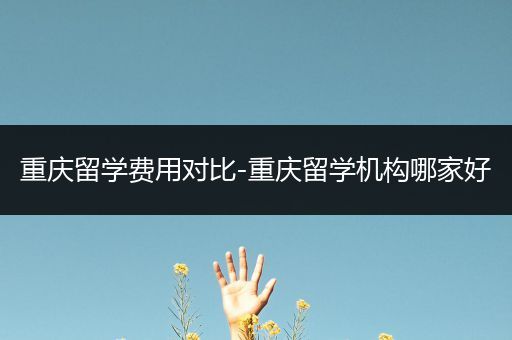 重庆留学费用对比-重庆留学机构哪家好