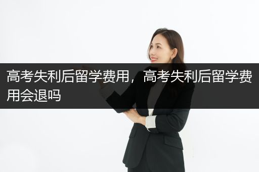 高考失利后留学费用，高考失利后留学费用会退吗