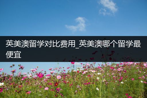英美澳留学对比费用_英美澳哪个留学最便宜