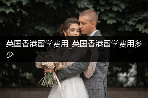 英国香港留学费用_英国香港留学费用多少