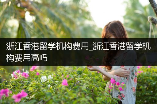 浙江香港留学机构费用_浙江香港留学机构费用高吗