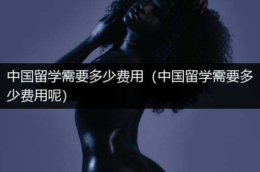 中国留学需要多少费用（中国留学需要多少费用呢）