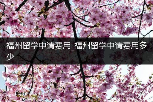 福州留学申请费用_福州留学申请费用多少
