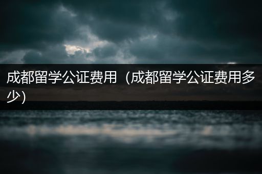 成都留学公证费用（成都留学公证费用多少）