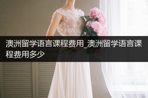 澳洲留学语言课程费用_澳洲留学语言课程费用多少