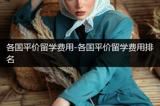 各国平价留学费用-各国平价留学费用排名