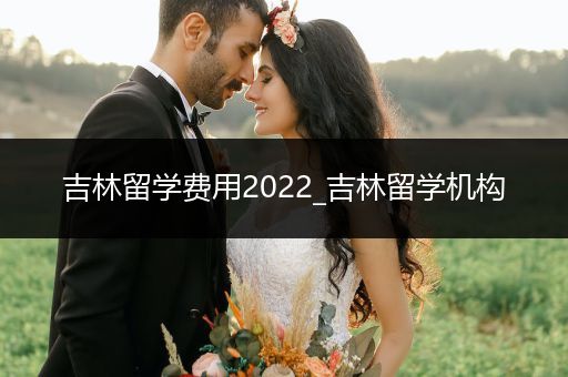 吉林留学费用2022_吉林留学机构