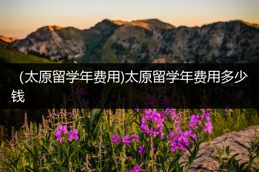 （太原留学年费用)太原留学年费用多少钱