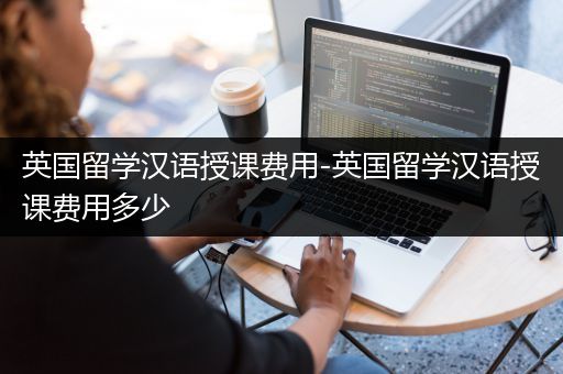 英国留学汉语授课费用-英国留学汉语授课费用多少