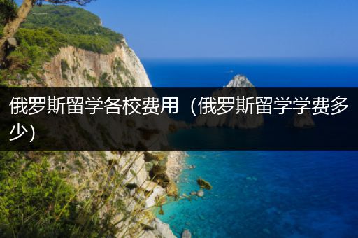 俄罗斯留学各校费用（俄罗斯留学学费多少）