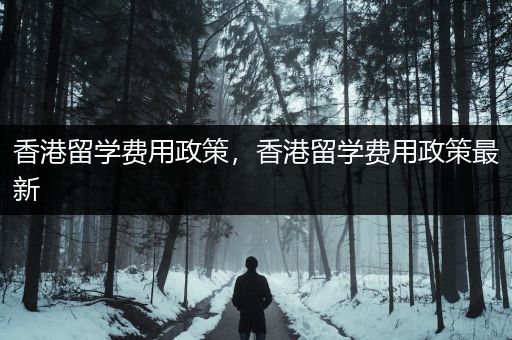 香港留学费用政策，香港留学费用政策最新