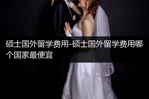 硕士国外留学费用-硕士国外留学费用哪个国家最便宜
