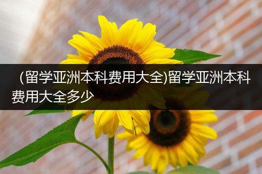 （留学亚洲本科费用大全)留学亚洲本科费用大全多少