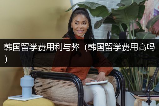 韩国留学费用利与弊（韩国留学费用高吗）