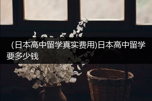 （日本高中留学真实费用)日本高中留学要多少钱