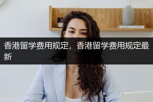 香港留学费用规定，香港留学费用规定最新