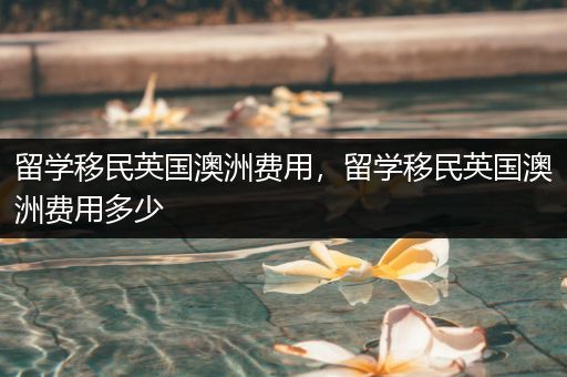 留学移民英国澳洲费用，留学移民英国澳洲费用多少