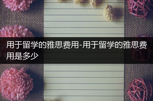 用于留学的雅思费用-用于留学的雅思费用是多少