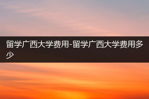 留学广西大学费用-留学广西大学费用多少