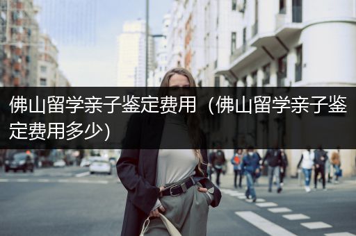 佛山留学亲子鉴定费用（佛山留学亲子鉴定费用多少）