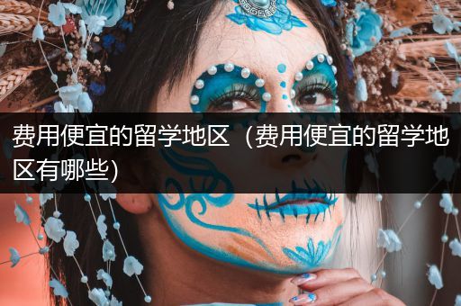 费用便宜的留学地区（费用便宜的留学地区有哪些）