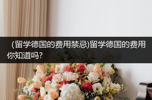 （留学德国的费用禁忌)留学德国的费用你知道吗?