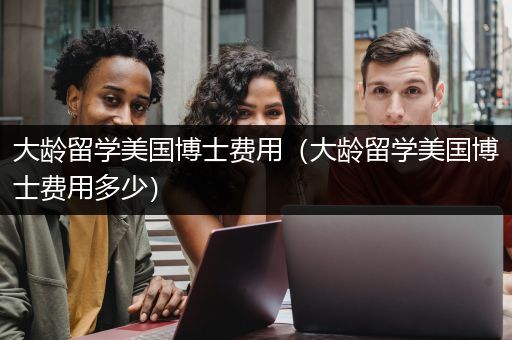 大龄留学美国博士费用（大龄留学美国博士费用多少）