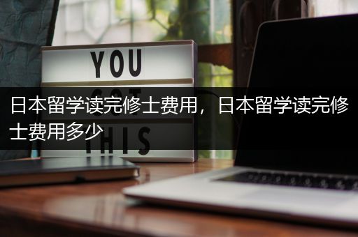 日本留学读完修士费用，日本留学读完修士费用多少