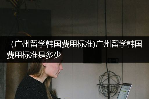 （广州留学韩国费用标准)广州留学韩国费用标准是多少