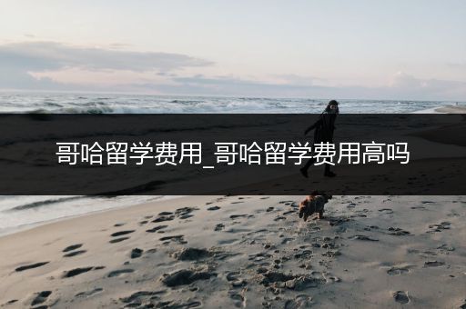 哥哈留学费用_哥哈留学费用高吗