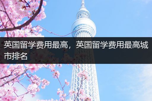 英国留学费用最高，英国留学费用最高城市排名