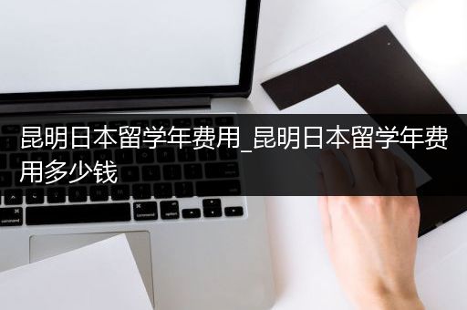 昆明日本留学年费用_昆明日本留学年费用多少钱