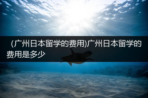 （广州日本留学的费用)广州日本留学的费用是多少