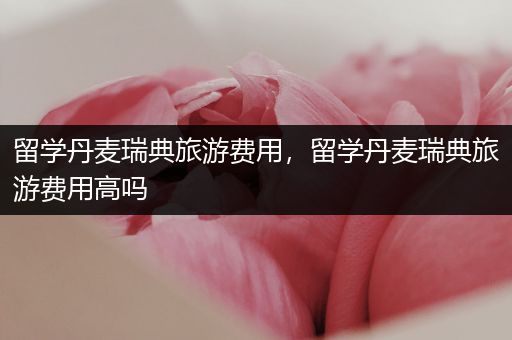 留学丹麦瑞典旅游费用，留学丹麦瑞典旅游费用高吗