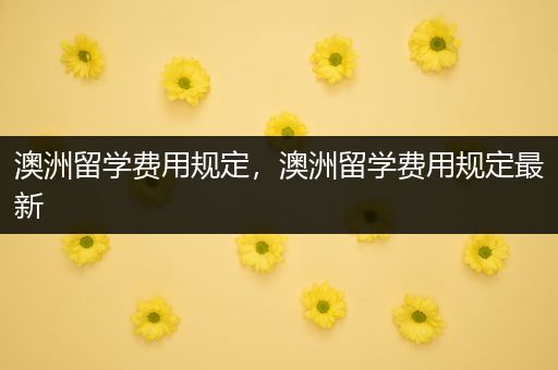 澳洲留学费用规定，澳洲留学费用规定最新