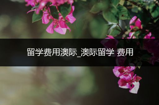 留学费用澳际_澳际留学 费用