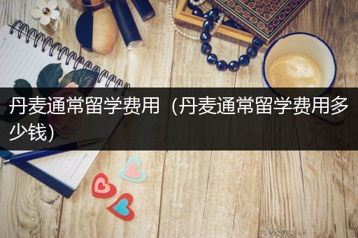 丹麦通常留学费用（丹麦通常留学费用多少钱）