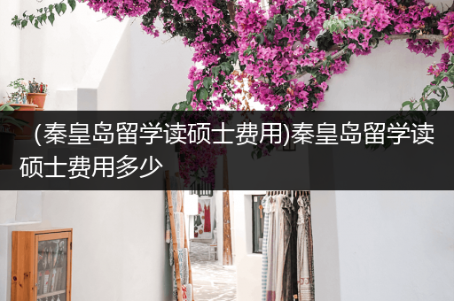 （秦皇岛留学读硕士费用)秦皇岛留学读硕士费用多少