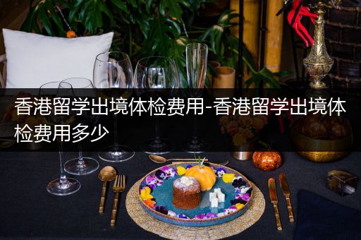 香港留学出境体检费用-香港留学出境体检费用多少