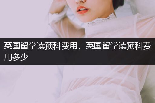 英国留学读预科费用，英国留学读预科费用多少