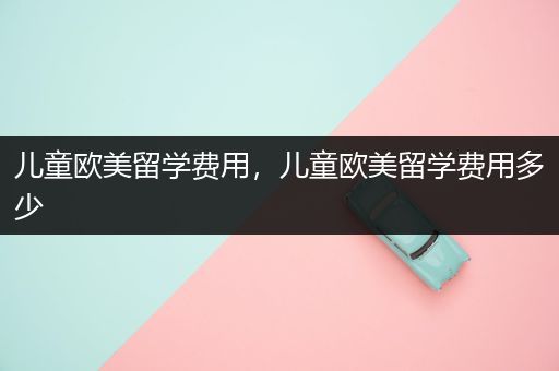 儿童欧美留学费用，儿童欧美留学费用多少