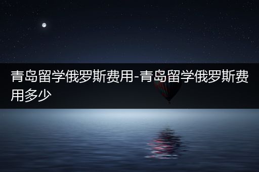 青岛留学俄罗斯费用-青岛留学俄罗斯费用多少