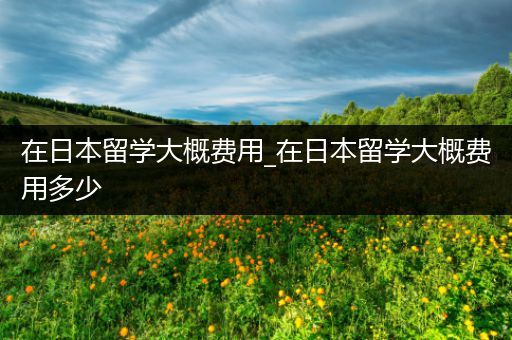 在日本留学大概费用_在日本留学大概费用多少