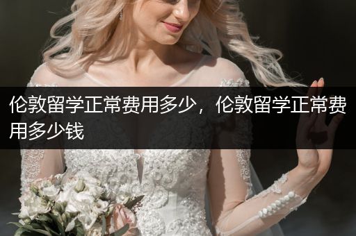 伦敦留学正常费用多少，伦敦留学正常费用多少钱