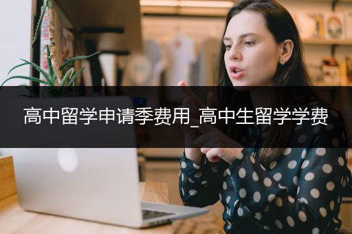 高中留学申请季费用_高中生留学学费