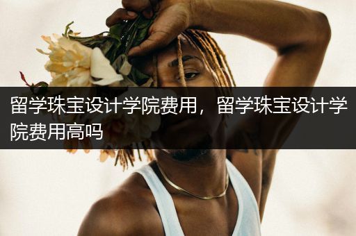 留学珠宝设计学院费用，留学珠宝设计学院费用高吗