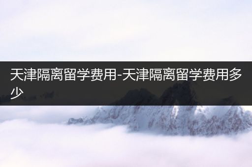 天津隔离留学费用-天津隔离留学费用多少