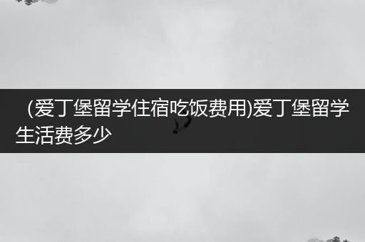 （爱丁堡留学住宿吃饭费用)爱丁堡留学生活费多少