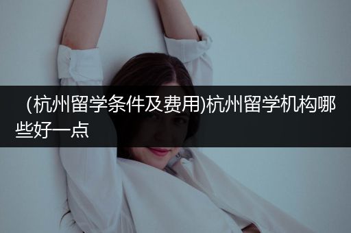 （杭州留学条件及费用)杭州留学机构哪些好一点