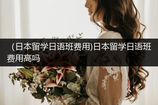 （日本留学日语班费用)日本留学日语班费用高吗